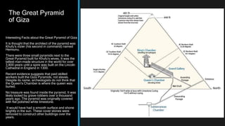 The Great Pyramid
of Giza
Interesting Facts about the Great Pyramid of Giza
It is thought that the architect of the pyramid was
Khufu's vizier (his second in command) named
Hemiunu.
There were three small pyramids next to the
Great Pyramid built for Khufu's wives. It was the
tallest man-made structure in the world for over
3,800 years until a spire was built on the Lincoln
Cathedral in England in 1300.
Recent evidence suggests that paid skilled
workers built the Giza Pyramids, not slaves.
Despite its name, archeologists do not think that
the Queen's Chamber is where the queen was
buried.
No treasure was found inside the pyramid. It was
likely looted by grave robbers over a thousand
years ago. The pyramid was originally covered
with flat polished white limestone.
It would have had a smooth surface and shone
brightly in the sun. These cover stones were
removed to construct other buildings over the
years.
 
