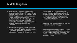 Middle Kingdom
• The "Middle Kingdom" is a period of
time during the history of Ancient Egypt.
It lasted from 1975 BC to 1640 BC. The
Middle Kingdom was the second peak
period of the Ancient Egyptian
civilization (the other two being the Old
Kingdom and the New Kingdom).
During this time all of Egypt was united
under a single government and
Pharaoh.
• The Middle Kingdom period was ruled
by the Eleventh, Twelfth, and Thirteenth
Dynasties. Historians sometimes
include the Fourteenth Dynasty as well.
• Around 2000 BC, a powerful leader
named Mentuhotep II became king of
southern Egypt. He launched an attack
on the north and eventually reunited
Egypt under one rule. This began the
period of the Middle Kingdom.
• Under the rule of Mentuhotep II, Thebes
became the capital of Egypt
• Mentuhotep II ruled for 51 years. During
that time, he re-established the pharaoh
as the god-king of Egypt. He rebuilt the
central government and expanded the
borders of Egypt.
 
