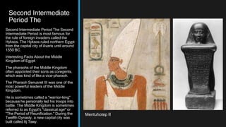 Second Intermediate
Period The
Second Intermediate Period The Second
Intermediate Period is most famous for
the rule of foreign invaders called the
Hyksos. The Hyksos ruled northern Egypt
from the capital city of Avaris until around
1550 BC.
Interesting Facts About the Middle
Kingdom of Egypt
The pharaohs of the Middle Kingdom
often appointed their sons as coregents,
which was kind of like a vice-pharaoh.
The Pharaoh Senusret III was one of the
most powerful leaders of the Middle
Kingdom.
He is sometimes called a "warrior-king"
because he personally led his troops into
battle. The Middle Kingdom is sometimes
referred to as Egypt's "classical age" or
"The Period of Reunification." During the
Twelfth Dynasty, a new capital city was
built called Itj Tawy.
Mentuhotep II
 