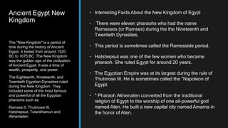 Ancient Egypt New
Kingdom
• Interesting Facts About the New Kingdom of Egypt
• There were eleven pharaohs who had the name
Ramesses (or Ramses) during the the Nineteenth and
Twentieth Dynasties.
• This period is sometimes called the Ramesside period.
• Hatshepsut was one of the few women who became
pharaoh. She ruled Egypt for around 20 years.
• The Egyptian Empire was at its largest during the rule of
Thutmose III. He is sometimes called the "Napoleon of
Egypt.
• " Pharaoh Akhenaten converted from the traditional
religion of Egypt to the worship of one all-powerful god
named Aten. He built a new capital city named Amarna in
the honor of Aten.
The "New Kingdom" is a period of
time during the history of Ancient
Egypt. It lasted from around 1520
BC to 1075 BC. The New Kingdom
was the golden age of the civilization
of Ancient Egypt. It was a time of
wealth, prosperity, and power.
The Eighteenth, Nineteenth, and
Twentieth Egyptian Dynasties ruled
during the New Kingdom. They
included some of the most famous
and powerful of all the Egyptian
pharaohs such as
Ramses II, Thutmose III,
Hatshepsut, Tutankhamun and
Akhentaten.
 