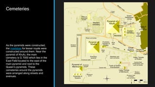 Cemeteries
As the pyramids were constructed,
the mastabas for lesser royals were
constructed around them. Near the
pyramid of Khufu, the main
cemetery is G 7000 which lies in the
East Field located to the east of the
main pyramid and next to the
Queen’s pyramids. These
cemeteries around the pyramids
were arranged along streets and
avenues.
 