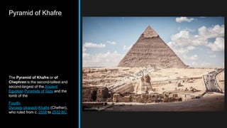 Pyramid of Khafre
The Pyramid of Khafre or of
Chephren is the second-tallest and
second-largest of the Ancient
Egyptian Pyramids of Giza and the
tomb of the
Fourth-
Dynasty pharaoh Khafre (Chefren),
who ruled from c. 2558 to 2532 BC.
 