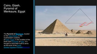 Cairo, Gizeh,
Pyramid of
Menkaure, Egypt
The Pyramid of Menkaure, located
on the Giza Plateau in the
southwestern outskirts
of Cairo, Egypt, is the smallest of the
three main Pyramids of Giza. It is
thought to have been built to serve
as the tomb of the fourth
dynasty Egyptian PharaohMenkaure
 