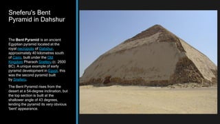 Sneferu's Bent
Pyramid in Dahshur
The Bent Pyramid is an ancient
Egyptian pyramid located at the
royal necropolis of Dahshur,
approximately 40 kilometres south
of Cairo, built under the Old
Kingdom Pharaoh Sneferu (c. 2600
BC). A unique example of early
pyramid development in Egypt, this
was the second pyramid built
by Sneferu.
The Bent Pyramid rises from the
desert at a 54-degree inclination, but
the top section is built at the
shallower angle of 43 degrees,
lending the pyramid its very obvious
'bent' appearance.
 