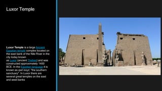 Luxor Temple
Luxor Temple is a large Ancient
Egyptian temple complex located on
the east bank of the Nile River in the
city today known
as Luxor (ancient Thebes) and was
constructed approximately 1400
BCE. In the Egyptian language it is
known as ipet resyt, "the southern
sanctuary". In Luxor there are
several great temples on the east
and west banks
 