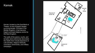 Karnak
Karnak, located on the East Bank at
Thebes, is one of Egypt’s largest
surviving temple. Founded in the
Middle Kingdom, it had become
Egypt’s principal religious centre by
the New Kingdom.
The walls of the pylons, courts, and
temples were extensively decorated;
the reliefs here include depictions of
cult activities, religious festivals,
coronation ceremonies, and military
campaigns
 