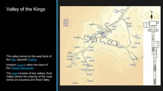 Valley of the Kings
The valley stands on the west bank of
the Nile, opposite Thebes
(modern Luxor), within the heart of
the Theban Necropolis.
The wadi consists of two valleys, East
Valley (where the majority of the royal
tombs are situated) and West Valley.
 