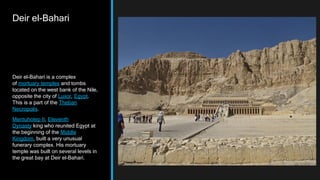 Deir el-Bahari
Deir el-Bahari is a complex
of mortuary temples and tombs
located on the west bank of the Nile,
opposite the city of Luxor, Egypt.
This is a part of the Theban
Necropolis.
Mentuhotep II, Eleventh
Dynasty king who reunited Egypt at
the beginning of the Middle
Kingdom, built a very unusual
funerary complex. His mortuary
temple was built on several levels in
the great bay at Deir el-Bahari.
 