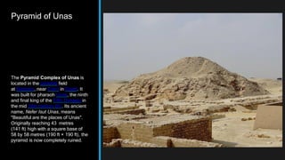 Pyramid of Unas
The Pyramid Complex of Unas is
located in the pyramid field
at Saqqara, near Cairo in Egypt. It
was built for pharaoh Unas, the ninth
and final king of the Fifth Dynasty in
the mid 24th century BC. Its ancient
name, Nefer Isut Unas, means
"Beautiful are the places of Unas".
Originally reaching 43 metres
(141 ft) high with a square base of
58 by 58 metres (190 ft × 190 ft), the
pyramid is now completely ruined.
 