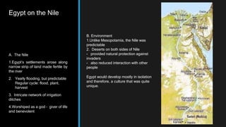Egypt on the Nile
A. The Nile
1.Egypt’s settlements arose along
narrow strip of land made fertile by
the river
2. Yearly flooding, but predictable
Regular cycle: flood, plant,
harvest
3. Intricate network of irrigation
ditches
4.Worshiped as a god – giver of life
and benevolent
B. Environment
1.Unlike Mesopotamia, the Nile was
predictable
2. Deserts on both sides of Nile
- provided natural protection against
invaders
- also reduced interaction with other
people
Egypt would develop mostly in isolation
and therefore, a culture that was quite
unique.
 