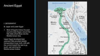 Ancient Egypt
I. GEOGRAPHY
B. Upper and Lower Egypt
1. Most of Egypt’s history focused
around Lower Egypt, around the
Nile delta which flows into the
Mediterranean Sea.
Upper Egypt developed later
upstream Nile provided reliable
transportation to go north, drift with
the current toward the sea to go
south, sail catching the
Mediterranean breeze
 