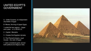 UNITED EGYPT’S
GOVERNMENT
A. Unlike Sumeria, no independent
city-states in Egypt
B. Menes, the king of Upper Egypt,
1.united the two regions – Upper
and Lower – in 3,100 B.C.E.
2. Capital: Memphis
3. Creates first Egyptian dynasty
C. The Pharaoh [means, royal
house] – the ruler of Egypt
1. were considered gods; served
both political and religious roles
 