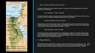 • EARLY DYNASTIC PERIOD 2920-2575 BCE
Unification of Upper and Lower Egypt by Menes. Foundation of the capital Memphis. Early Step
Pyramid is built at Saqqara.
OLD KINGDOM - 2660-2180 BCE
The Great Pyramids of Khufu (Cheops), Khafre (Chephren), Menkaure (Mycerinus) are built at Giza.
Pyramids of Sahure, Neferirkare, Raneferef, Neuserre are built at Abusir.
MIDDLE KINGDOM 2180-1550 BCE
Fragmentation of centralized power. Kings in Thebes establish control over all Egypt. Chaos leads
central administration in Lower Egypt to disappear following infiltration by Hyksos, an Asiatic people
in the Nile Delta. Upper Egypt dominated by kings in Thebes.
NEW KINGDOM 1550-1070 BCE
Theban king Ahmose expels the Hyksos and reunites Egypt. Reigns of such kings as Amenhotep
and Thutmose (Thutmosis). Memphis now main residential city. Ramses II (1290- 1224 BC) divides
power in Middle East with the Hittites; Qantir capital of Egypt. Invasions of mysterious sea peoples
wreck havoc throughout Mediterranean region.
• Future history….
Alexander the Great of Macedonia / Greece conquers and the Ptolemy dynasty governs; 332 – 30 BC
After the defeat of Cleopatra, the last Ptolemy ruler, the Roman emperors exploit Egypt as the main
production center of wheat, papyrus and textiles for the vast Roman Empire; 30 BC – 394 AD
 