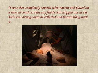 It was then completely covered with natron and placed on
a slanted couch so that any fluids that dripped out as the
body was drying could be collected and buried along with
it.
 