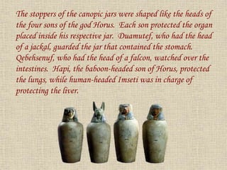 The stoppers of the canopic jars were shaped like the heads of
the four sons of the god Horus. Each son protected the organ
placed inside his respective jar. Duamutef, who had the head
of a jackal, guarded the jar that contained the stomach.
Qebehsenuf, who had the head of a falcon, watched over the
intestines. Hapi, the baboon-headed son of Horus, protected
the lungs, while human-headed Imseti was in charge of
protecting the liver.
 