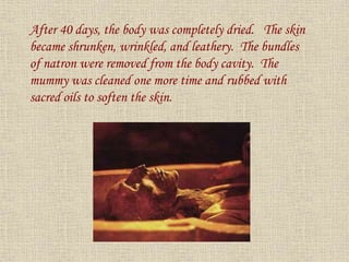 After 40 days, the body was completely dried. The skin
became shrunken, wrinkled, and leathery. The bundles
of natron were removed from the body cavity. The
mummy was cleaned one more time and rubbed with
sacred oils to soften the skin.
 
