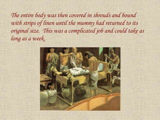The entire body was then covered in shrouds and bound
with strips of linen until the mummy had returned to its
original size. This was a complicated job and could take as
long as a week.
 