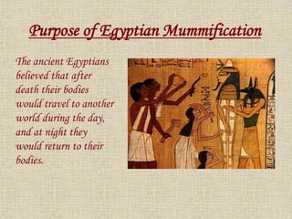 The ancient Egyptians
believed that after
death their bodies
would travel to another
world during the day,
and at night they
would return to their
bodies.
Purpose of Egyptian Mummification
 