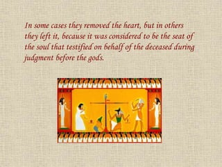In some cases they removed the heart, but in others
they left it, because it was considered to be the seat of
the soul that testified on behalf of the deceased during
judgment before the gods.
 