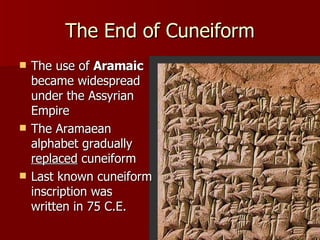 The End of Cuneiform The use of  Aramaic  became widespread under the Assyrian Empire  The Aramaean alphabet gradually  replaced  cuneiform Last known cuneiform inscription was written in 75 C.E.  