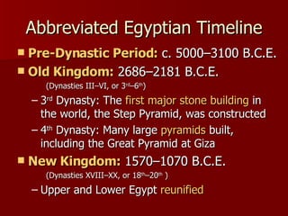 Abbreviated Egyptian Timeline Pre-Dynastic Period:  c. 5000–3100 B.C.E. Old Kingdom:  2686–2181 B.C.E.  (Dynasties III–VI, or 3 rd –6 th ) 3 rd  Dynasty: The  first major stone building  in the world, the Step Pyramid, was constructed 4 th  Dynasty: Many large  pyramids  built, including the Great Pyramid at Giza New Kingdom:  1570–1070 B.C.E.  (Dynasties XVIII–XX, or 18 th –20 th  ) Upper and Lower Egypt  reunified 
