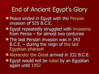 End of Ancient Egypt’s Glory Peace ended in Egypt with the  Persian  invasion of 525 B.C.E. Egypt repeatedly struggled with  invasions  from Persia – for almost two centuries The last Persian invasion was in 343 B.C.E. – during the reign of  the last Egyptian pharaoh Alexander the Great  arrived in 332 B.C.E. Egypt would not be  ruled  by an Egyptian again until  1952 