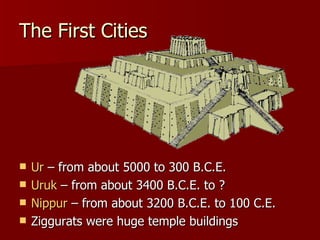 The First Cities Ur  – from about 5000 to 300 B.C.E. Uruk  – from about 3400 B.C.E. to ? Nippur  – from about 3200 B.C.E. to 100 C.E. Ziggurats were huge temple buildings  