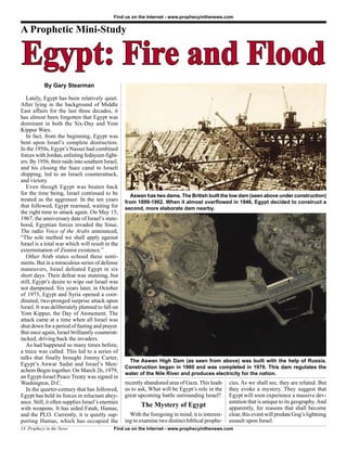 Find us on the Internet - www.prophecyinthenews.com


A Prophetic Mini-Study


Egypt: Fire and Flood
           By Gary Stearman

   Lately, Egypt has been relatively quiet.
After lying in the background of Middle
East affairs for the last three decades, it
has almost been forgotten that Egypt was
dominant in both the Six-Day and Yom
Kippur Wars.
   In fact, from the beginning, Egypt was
bent upon Israel’s complete destruction.
In the 1950s, Egypt’s Nasser had combined
forces with Jordan, enlisting fedayeen fight-
ers. By 1956, their raids into southern Israel,
and his closing the Suez canal to Israeli
shipping, led to an Israeli counterattack,
and victory.
   Even though Egypt was beaten back
for the time being, Israel continued to be          Aswan has two dams. The British built the low dam (seen above under construction)
treated as the aggressor. In the ten years        from 1899-1902. When it almost overflowed in 1946, Egypt decided to construct a
that followed, Egypt rearmed, waiting for         second, more elaborate dam nearby.
the right time to attack again. On May 15,
1967, the anniversary date of Israel’s state-
hood, Egyptian forces invaded the Sinai.
The radio Voice of the Arabs announced,
“The sole method we shall apply against
Israel is a total war which will result in the
extermination of Zionist existence.”
   Other Arab states echoed these senti-
ments. But in a miraculous series of defense
maneuvers, Israel defeated Egypt in six
short days. Their defeat was stunning, but
still, Egypt’s desire to wipe out Israel was
not dampened. Six years later, in October
of 1973, Egypt and Syria opened a coor-
dinated, two-pronged surprise attack upon
Israel. It was deliberately planned to fall on
Yom Kippur, the Day of Atonement. The
attack came at a time when all Israel was
shut down for a period of fasting and prayer.
But once again, Israel brilliantly counterat-
tacked, driving back the invaders.
   As had happened so many times before,
a truce was called. This led to a series of
talks that finally brought Jimmy Carter,
                                                   The Aswan High Dam (as seen from above) was built with the help of Russia.
Egypt’s Anwar Sadat and Israel’s Men-
                                                  Construction began in 1960 and was completed in 1970. This dam regulates the
achem Begin together. On March 26, 1979,
                                                  water of the Nile River and produces electricity for the nation.
an Egypt-Israel Peace Treaty was signed in
Washington, D.C.                                  recently abandoned area of Gaza. This leads     cies. As we shall see, they are related. But
   In the quarter-century that has followed,      us to ask, What will be Egypt’s role in the     they evoke a mystery. They suggest that
Egypt has held its forces in reluctant abey-      great upcoming battle surrounding Israel?       Egypt will soon experience a massive dev-
ance. Still, it often supplies Israel’s enemies                                                   astation that is unique to its geography. And
with weapons. It has aided Fatah, Hamas,
                                                         The Mystery of Egypt                     apparently, for reasons that shall become
and the PLO. Currently, it is quietly sup-          With the foregoing in mind, it is interest-   clear, this event will predate Gog’s lightning
porting Hamas, which has occupied the             ing to examine two distinct biblical prophe-    assault upon Israel.
14 Prophecy in the News                     Find us on the Internet - www.prophecyinthenews.com
 