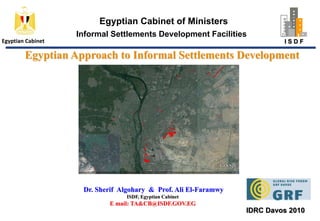 Egyptian Cabinet of Ministers Informal Settlements Development Facilities Egyptian Cabinet Egyptian Approach to Informal Settlements Development I S D F  Dr. SherifAlgohary&  Prof. Ali El-Faramwy ISDF, Egyptian Cabinet E mail: TA&CB@ISDF.GOV.EG IDRC Davos 2010 