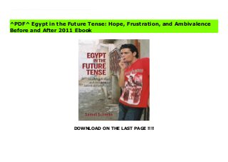 DOWNLOAD ON THE LAST PAGE !!!!
^PDF^ Egypt in the Future Tense: Hope, Frustration, and Ambivalence Before and After 2011 File Against the backdrop of the revolutionary uprisings of 2011 2013, Samuli Schielke asks how ordinary Egyptians confront the great promises and grand schemes of religious commitment, middle class respectability, romantic love, and political ideologies in their daily lives, and how they make sense of the existential anxieties and stalled expectations that inevitably accompany such hopes. Drawing on many years of study in Egypt and the life stories of rural, lower-middle-class men before and after the revolution, Schielke views recent events in ways that are both historically deep and personal. Schielke challenges prevailing views of Muslim piety, showing that religious lives are part of a much more complex lived experience."
^PDF^ Egypt in the Future Tense: Hope, Frustration, and Ambivalence
Before and After 2011 Ebook
 