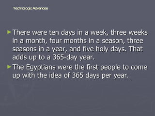 There were ten days in a week, three weeks in a month, four months in a season, three seasons in a year, and five holy days. That adds up to a 365-day year.  The Egyptians were the first people to come up with the idea of 365 days per year.  Technologic Advances 