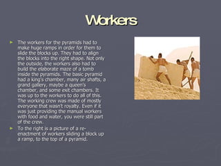 Workers The workers for the pyramids had to make huge ramps in order for them to slide the blocks up. They had to align the blocks into the right shape. Not only the outside, the workers also had to build the elaborate maze of a tomb inside the pyramids. The basic pyramid had a king’s chamber, many air shafts, a grand gallery, maybe a queen’s chamber, and some exit chambers. It was up to the workers to do all of this. The working crew was made of mostly everyone that wasn’t royalty. Even if it was just providing the manual workers with food and water, you were still part of the crew. To the right is a picture of a re-enactment of workers sliding a block up a ramp, to the top of a pyramid. 