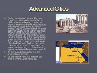 Advanced Cities During the time of the new kingdom, Egypt had developed many advanced cities. Such as Memphis, Thebes, and Napata. These were great cities because they helped Egypt thrive as a great empire. Napata was the center for trade between Egyptian and Nubian societies. Another great city was Thebes, now known as Luxor. In ancient times Luxor was the capital city of the new kingdom. Luxor was home of the local god called Amon who was a moon god. Not many cities had their own God, so this made Luxor very important. Luxor played a major role in getting rid of the invading Hyksos and rebuilding the new kingdom. To the top right is a picture of the ancient Luxor temple To the bottom right is a modern day map of where Luxor would be. 