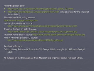 Ancient Egyptian gods: http://www.bbc.co.uk/history/ancient/egyptians/gods_gallery_02.shtml http://www.ancientegypt.co.uk/gods/explore/main.html (image source for the image of Ra on slide 5) Pharaohs and their ruling systems http://www.touregypt.net/kings.htm info on pharaoh Menes source:  http://www.phouka.com/pharaoh/pharaoh/dynasties/dyn00/07narmer.html Image of Pschent on slide 3 source:  http://www.theatre.ubc.ca/dress_decor/images/Egypt%20Cost/pschent.jpg image of Menes slide 4 source: http://www.ancient-egypt-online.com/images/menes.jpg Map of Ancient Egypt slide 2 source:  http://www.geocities.com/Athens/Ithaca/4396/EgyptMap.gif Textbook reference: “ World History Patterns Of Interaction” McDougal Littell copyright  © 1999 by  McDougal Littell All pictures on the title page are from Microsoft clip organizer part of Microsoft Office. 