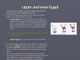 Upper and lower Egypt The separation of Upper and Lower Egypt along the Nile played a large role in Egyptian leadership In 3100 BC Egypt was broken up into Upper and Lower Egypt.  They each had their own ruler. Lower Egypt  was on the north part of the Nile.  It was placed in the side of the Nile containing the Nile Delta.  The Nile Delta is where the Nile opens up and drains to the Mediterranean Sea.  Nowadays the Nile Delta is too salty and can no longer make its banks fertile. Note: Delta- The triangular opening/ deposit placed at the opening of a river. Upper Egypt  was on the southern part of the Nile In 3100 BC Upper and Lower Egypt united by a pharaoh by the name of  Menes  (reined for 62 years), he created what is called a  Pschent , a double crown which combined the  Red Crown  of Lower Egypt and the  White Crown  of Upper Egypt.  On a map it appears that Upper Egypt (south) is below Lower Egypt (north) they are placed like this due to the flow of the Nile River, where the highlands of East Africa is upstream and the Mediterranean Sea is downstream. 