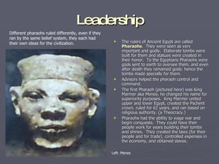 Leadership The rulers of Ancient Egypt are called  Pharaohs .  They were seen as very important and godly.  Elaborate tombs were built for them and statues were created in their honor.  To the Egyptians Pharaohs were gods sent to earth to oversee them, and even after death they remained gods; hence the tombs made specially for them. Advisors helped the pharaoh control and command.  The first Pharaoh (pictured here) was King Marmer aka Menes, he changed his name for superiority purposes.  King Marmer united upper and lower Egypt, created the Pschent crown, ruled for 62 years, and ran based on religious authority. (a Theocracy.) Pharaohs had the ability to wage war and begin conquests.  They could have their people work for years building their tombs and shines.  They created the laws (for their people and for trade), controlled expenses in the economy, and obtained slaves. Different pharaohs ruled differently, even if they ran by the same belief system, they each had their own ideas for the civilization. Left: Menes 