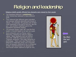 Religion and leadership The Egyptians believed in  polytheism , in other words they believed in many different gods. They believed that different gods controlled and oversaw different elements and forces of nature.  For example: the god Ra (one of their most important) is the god of the sun, aka the sun.  Isis (another important god to the Egyptians) represents healing. The pharaoh Djoser (2667 BC) was the first leader in Ancient Egypt to be seen as a god. Some pharaohs such as Menes ruled a theocracy, meaning he ruled by religious values.  Other pharaohs such as Snefrue (2613 BC- 2589 BC) used their power to “engineer perfection” and make advances in technology.  There were also Pharaohs who believed in militaristic power and conquests such as Sesostris (believed to be a compound of Seti I and Ramesesse II  or  Sanusret II)  who forced nubian captives to fight for him. Ra (Re)- the sun god. Religious beliefs greatly effected how pharaohs were viewed by their people 