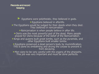 Egyptians were polytheistic, they believed in gods.  Egyptians believed in afterlife. The Egyptians would be judged for their deeds when they died. They believed in reincarnation.  Reincarnation is when people believe in after life.  Osiris was the most powerful god of the dead. Many people prayed for Osiris because of the belief of the Reincarnation. Kings and queens built great tombs, such as the pyramids, and other Egyptians built smaller tombs. Egyptians preserved a dead person’s body by mummification. This is done by embalming and drying the corpse to prevent it from decaying.  Men were to be very careful with the organs of the pharaohs. This job was very important and must be done perfectly. Records and record keeping 