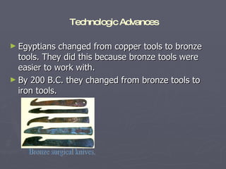 Egyptians changed from copper tools to bronze tools. They did this because bronze tools were easier to work with.  By 200 B.C. they changed from bronze tools to iron tools. Bronze surgical knives. Technologic Advances 