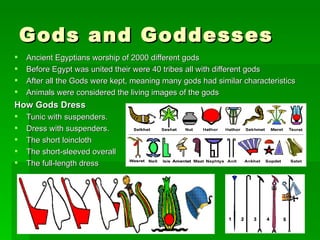 Gods and Goddesses  Ancient Egyptians worship of 2000 different gods Before Egypt was united their were 40 tribes all with different gods After all the Gods were kept, meaning many gods had similar characteristics Animals were considered the living images of the gods How Gods Dress Tunic with suspenders. Dress with suspenders. The short loincloth The short-sleeved overall The full-length dress 