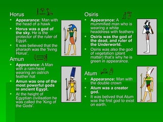 Horus  Appearance:  Man with the head of a hawk  Horus was a god of the sky.  He is the protector of the ruler of Egypt.  It was believed that the pharaoh was the 'living Horus'.  Amun  Appearance:  A Man with a ram-head wearing an ostrich feather hat  Amun was one of the most powerful gods in ancient Egypt.   At the height of Egyptian civilisation he was called the 'King of the Gods'.  Osiris  Appearance:  A mummified man who is wearing a white headdress with feathers  Osiris was the god of the dead, and ruler of the Underworld.   Osiris was also the god of vegetation (plant matter) that’s why he is green in appearance. Atum  Appearance:  Man with the double crown  Atum was a creator god.   It was belived that Atum was the first god to exist on earth. 