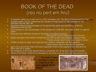BOOK OF THE DEAD  (reu nu pert em hru) In Egyptian called reu nu pert em hru which translates into "The Book of Coming forth by Day" Contains spells, charms, passwords and numbers to help secure an easy passage for the deceased into the after life Egyptians believed that knowledge of the appropriate spells was essential to achieving happiness in the next life first inscribed on the sarcophogaus of the deceased in 1600 BCE, then later written on papyrus paper there are many different versions of the Book of the Dead including: * Heliopolitan version which is known from five copies inscribed in the tombs of Kings from the fifth dynasty and edited by priests of Annu * Theban version which is the most modern version written on papyrus paper and organized into chapters containing only hieroglyphics * Saite version which is very strictly organized spell 125 is one of the most well known segments which is the judging of the soul done by Osiris and his 42 judges The weighing of the heart against Ma'at is considered one of the more important chapters "Book of the Dead" meant to aid deceased in not dying a second time and becoming an  akh The book of dead inscribed on tomb      weighing of the heart against Ma'at’s Feather 