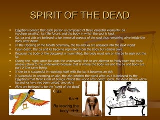 SPIRIT OF THE DEAD Egyptians believe that each person is composed of three essential elements: ba (soul/personality), ka (life force), and the body in which the soul is kept Ka, ba and akh are believed to be immortal aspects of the soul thus remaining alive inside the body after death In the Opening of the Mouth ceremony, the ba and ka are released into the next world Upon death, the ba and ka become separated from the body but remain alive Because the body of the deceased is mummified, the body must rely on the ba to seek out the ka During the  night when Ra visits the underworld, the ba are allowed to freely roam but must always return to the underworld because that is where the body lies and the ba and body are part of the same being If the ba is successful in reuniting itself with the ka, it becomes an akh If successful in becoming an akh, the akh inhabits the world after as it is believed by the Egyptians that three kinds of beings inhabit the world after death: gods, the dead (those who's ba and ka have not been united) and akhs Akhs are believed to be the "spirit of the dead"  Ba Ka   Ba leaving the body   