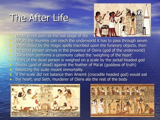 The After Life Death is not seen as the last stage of life Before the mummy can reach the underworld it has to pass through seven  gates, aided by the magic spells inscribed upon the funerary objects, then  the dead person arrives in the presence of Osiris (god of the underworld) Osiris then performs a ceremony called the 'weighing of the heart' Heart of the dead person is weighed on a scale by the jackal headed god  Anubis (god of dead) against the feather of Ma'at (goddess of truth) Balancing the scale meant immortality If the scale did not balance then Amemt (crocodile headed god) would eat  the heart, and Seth, murderer of Osiris ate the rest of the body 