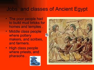 Jobs  and classes of Ancient Egypt The poor people had to build mud bricks for homes and temples . Middle class people where pottery makers, and scribes, and farmers. High class people where priests, and pharaohs . 