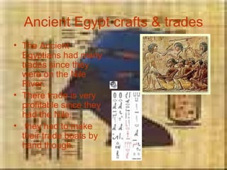 Ancient Egypt crafts & trades The Ancient Egyptians had many trades since they were on the Nile River. There trade is very profitable since they had the Nile. they had to make their trade boats by hand though. 
