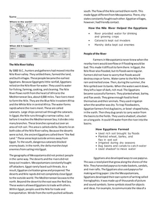 Name_______________________________________ 
The Nile River Valley 
By 5000 B.C., hunters and gatherers had moved into the 
Nile River valley. They settled there, farmed the land, 
and built villages. These people became the earliest 
Egyptians. Because Egypt gets little rainfall, Egyptians 
relied on the Nile River for water. They used its water 
for fishing, farming, cooking, and cleaning. The Nile 
River flows north from the heart of Africa to the 
Mediterranean Sea, about 4,000 miles. Two rivers meet 
to form the Nile. They are the Blue Nile in eastern Africa 
and the White Nile in central Africa. The water forms 
rapids where the rivers meet. These are called 
cataracts. Large ships cannot sail through the cataracts. 
In Egypt, the Nile runs through a narrow valley. Just 
before it reaches the Mediterranean Sea, it divides into 
many branches. These branches spread out over an 
area of rich soil. This area is called a delta. Deserts lie on 
both sides of the Nile River valley. Because the deserts 
were so hot, the ancient Egyptians called them “the Red 
Land.” These areas kept outside armies away from 
Egypt. To the south, dangerous cataracts blocked 
enemy boats. In the north, the delta marshes kept 
enemies from sailing into Egypt. 
The geography of Mesopotamia did not protect people 
in the same way. The deserts and the rivers did not 
keep out invaders. Mesopotamians constantly fought 
off attackers. Egypt rarely faced such threats. As a 
result, Egyptian civilization grew and prospered. The 
deserts and Nile rapids did not completely close Egypt 
to the outside world. The Mediterranean Sea was to the 
north. Beyond the desert to the east was the Red Sea. 
These waters allowed Egyptians to trade with others. 
Within Egypt, people used the Nile for trade and 
transportation. Winds from the north pushed sailboats 
south. The flow of the Nile carried them north. This 
made Egypt different from Mesopotamia. There, city-states 
constantly fought each other. Egyptian villages, 
however, had friendly contact. 
How the Nile River Helped the Egyptians 
• River provided water for drinking 
and growing crops 
• Cataracts kept out invaders 
• Marshy delta kept out enemies 
People of the River 
Farmers in Mesopotamia never knew when the 
nearby rivers would overflow or if flooding would be 
bad. This made it difficult to farm there. In Egypt, the 
Nile River also flooded, but its floods were regular. 
Farmers did not have to worry that floods would 
destroy crops or farms. Water came to the Nile from 
rain and melted snow. Then, during the summer, the 
Nile spilled over its banks. When the waters went down, 
they left a layer of dark, rich mud. The Egyptians 
became successful farmers. They planted wheat, barley, 
and flax seeds. They grew enough food to feed 
themselves and their animals. They used irrigation 
when the weather was dry. To trap floodwaters, 
Egyptian farmers first dug basins, or bowl-shaped holes, 
in the earth. Then they dug canals to carry water from 
the basins to the fields. They used a shadoof, a bucket 
on a long pole. It could lift water from the river into the 
basins. 
How Egyptians Farmed 
• Used rich soil brought by floods 
• Planted wheat, barley, and 
flax in wet soil 
• Irrigated during dry seasons 
• Dug basins and canals to catch water 
• Used shadoof to move water 
Egyptians also developed ways to use papyrus. 
This was a reed plant that grew along the shores of the 
Nile. They harvested papyrus to make baskets, sandals, 
and river rafts. The Egyptians also used papyrus for 
making writing paper. Like the Mesopotamians, 
Egyptians developed their own system of writing called 
hieroglyphics. It was made up of thousands of picture 
and sound symbols. Some symbols stood for objects 
and ideas. For example, to communicate the idea of a 
 