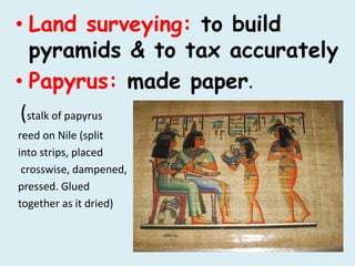 • Land surveying: to build
pyramids & to tax accurately
• Papyrus: made paper.
(stalk of papyrus
reed on Nile (split
into strips, placed
crosswise, dampened,
pressed. Glued
together as it dried)
 