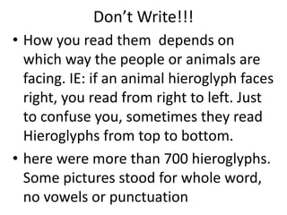 Don’t Write!!!
• How you read them depends on
which way the people or animals are
facing. IE: if an animal hieroglyph faces
right, you read from right to left. Just
to confuse you, sometimes they read
Hieroglyphs from top to bottom.
• here were more than 700 hieroglyphs.
Some pictures stood for whole word,
no vowels or punctuation
 