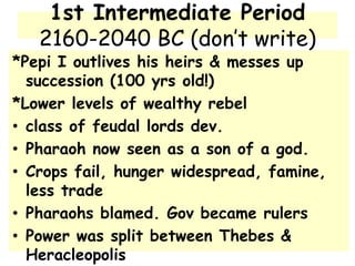 1st Intermediate Period
2160-2040 BC (don’t write)
*Pepi I outlives his heirs & messes up
succession (100 yrs old!)
*Lower levels of wealthy rebel
• class of feudal lords dev.
• Pharaoh now seen as a son of a god.
• Crops fail, hunger widespread, famine,
less trade
• Pharaohs blamed. Gov became rulers
• Power was split between Thebes &
Heracleopolis
 